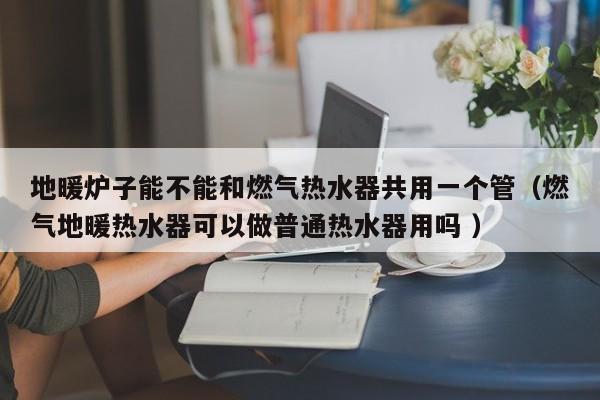 地暖爐子能不能和燃?xì)鉄崴鞴灿靡粋€(gè)管（燃?xì)獾嘏療崴骺梢宰銎胀崴饔脝?）