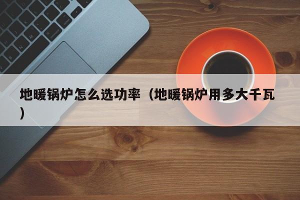 地暖鍋爐怎么選功率（地暖鍋爐用多大千瓦 ）
