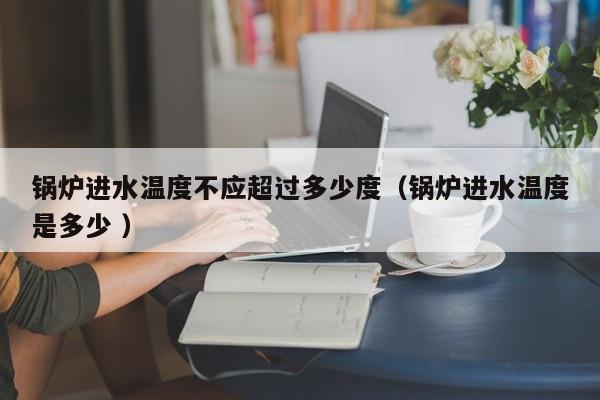 鍋爐進水溫度不應超過多少度（鍋爐進水溫度是多少 ）