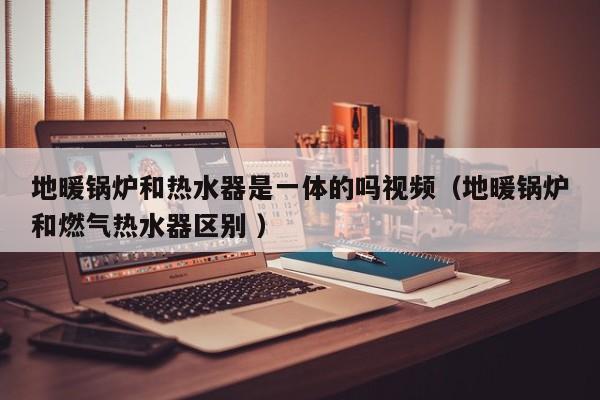 地暖鍋爐和熱水器是一體的嗎視頻（地暖鍋爐和燃?xì)鉄崴鲄^(qū)別 ）